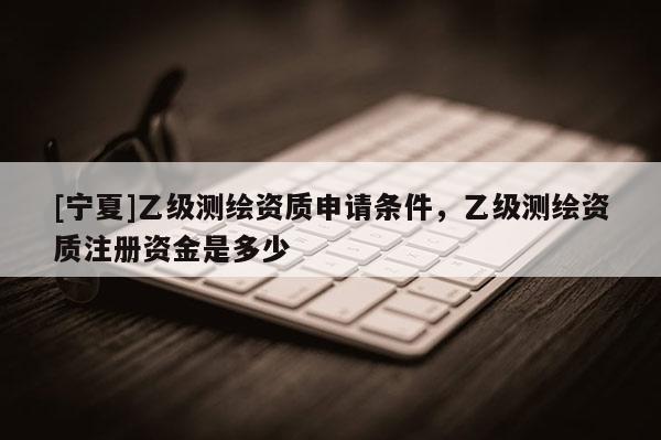 [寧夏]乙級測繪資質(zhì)申請條件，乙級測繪資質(zhì)注冊資金是多少