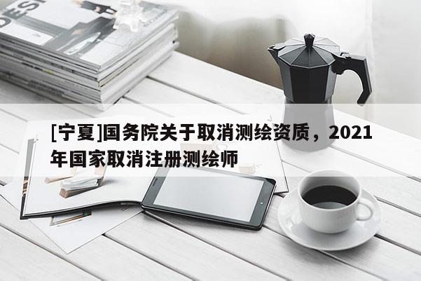 [寧夏]國(guó)務(wù)院關(guān)于取消測(cè)繪資質(zhì)，2021年國(guó)家取消注冊(cè)測(cè)繪師