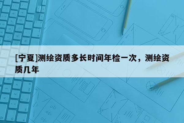 [寧夏]測繪資質多長時間年檢一次，測繪資質幾年