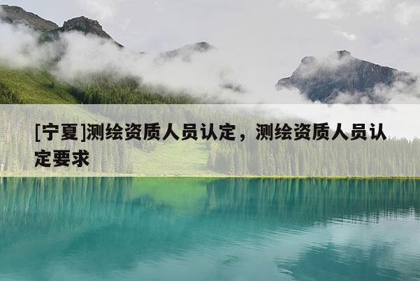 [寧夏]測(cè)繪資質(zhì)人員認(rèn)定，測(cè)繪資質(zhì)人員認(rèn)定要求