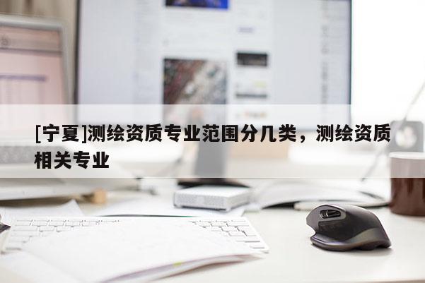 [寧夏]測繪資質(zhì)專業(yè)范圍分幾類，測繪資質(zhì)相關(guān)專業(yè)