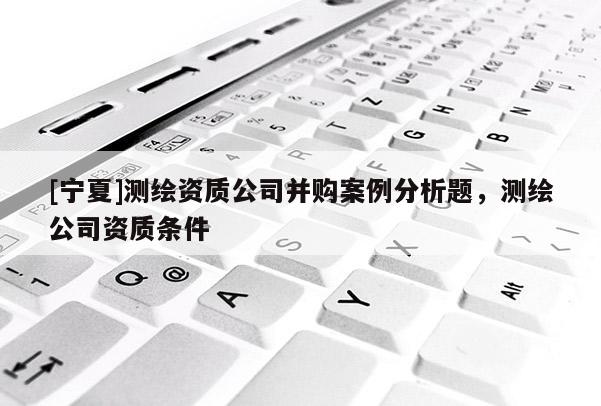 [寧夏]測(cè)繪資質(zhì)公司并購(gòu)案例分析題，測(cè)繪公司資質(zhì)條件