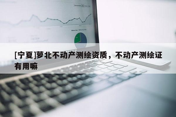 [寧夏]蘿北不動(dòng)產(chǎn)測繪資質(zhì)，不動(dòng)產(chǎn)測繪證有用嘛