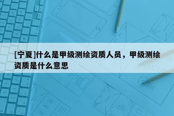 [寧夏]什么是甲級(jí)測(cè)繪資質(zhì)人員，甲級(jí)測(cè)繪資質(zhì)是什么意思