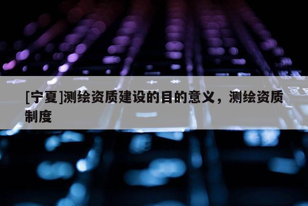[寧夏]測繪資質(zhì)建設(shè)的目的意義，測繪資質(zhì)制度
