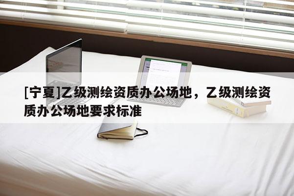[寧夏]乙級測繪資質(zhì)辦公場地，乙級測繪資質(zhì)辦公場地要求標準