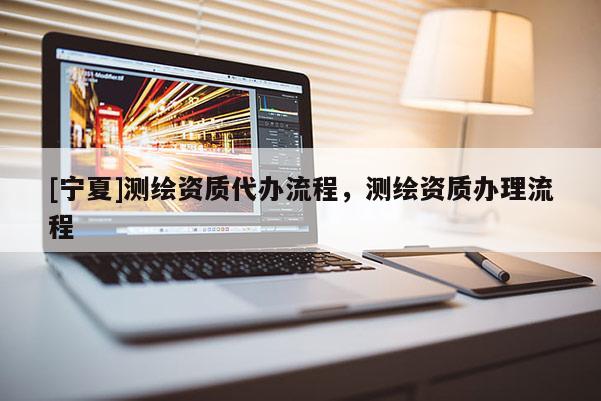 [寧夏]測繪資質(zhì)代辦流程，測繪資質(zhì)辦理流程