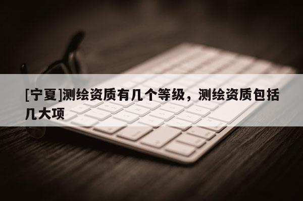 [寧夏]測繪資質(zhì)有幾個等級，測繪資質(zhì)包括幾大項