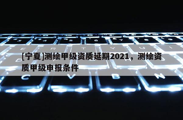 [寧夏]測(cè)繪甲級(jí)資質(zhì)延期2021，測(cè)繪資質(zhì)甲級(jí)申報(bào)條件