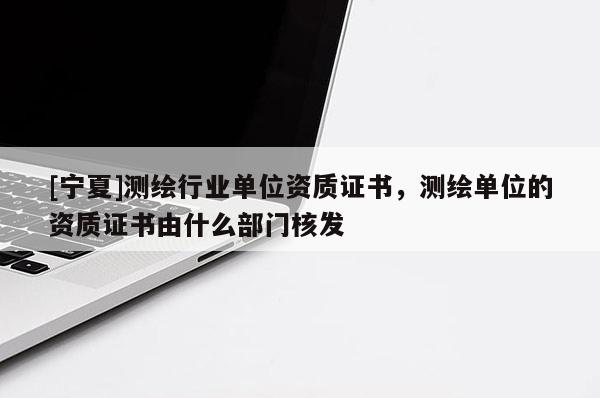 [寧夏]測繪行業(yè)單位資質(zhì)證書，測繪單位的資質(zhì)證書由什么部門核發(fā)