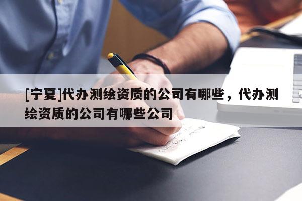 [寧夏]代辦測(cè)繪資質(zhì)的公司有哪些，代辦測(cè)繪資質(zhì)的公司有哪些公司