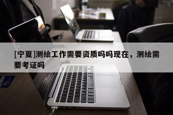 [寧夏]測(cè)繪工作需要資質(zhì)嗎嗎現(xiàn)在，測(cè)繪需要考證嗎