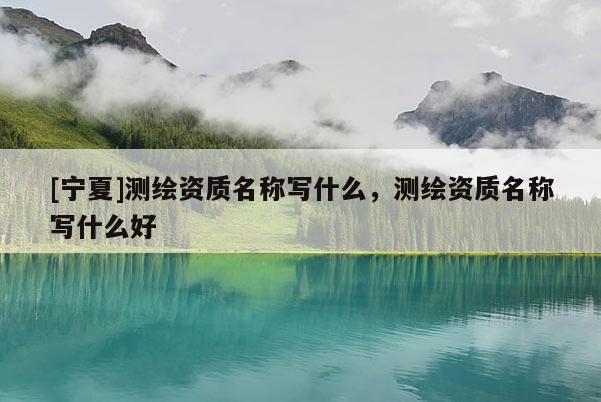 [寧夏]測繪資質(zhì)名稱寫什么，測繪資質(zhì)名稱寫什么好