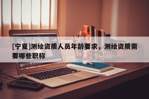 [寧夏]測繪資質(zhì)人員年齡要求，測繪資質(zhì)需要哪些職稱