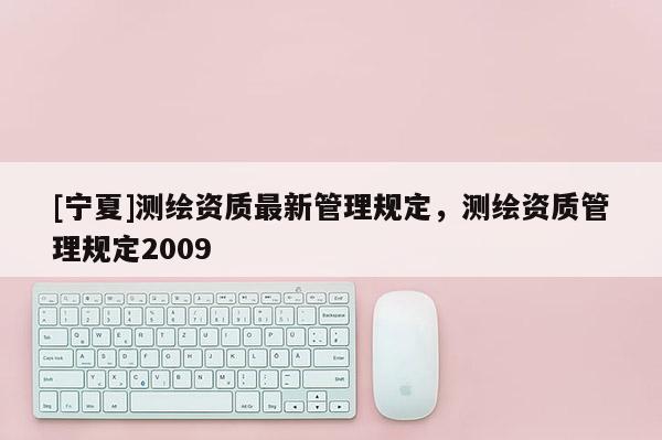 [寧夏]測(cè)繪資質(zhì)最新管理規(guī)定，測(cè)繪資質(zhì)管理規(guī)定2009