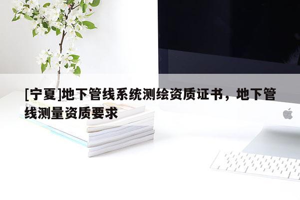 [寧夏]地下管線系統(tǒng)測繪資質(zhì)證書，地下管線測量資質(zhì)要求