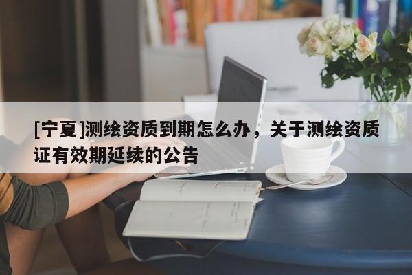 [寧夏]測繪資質(zhì)到期怎么辦，關(guān)于測繪資質(zhì)證有效期延續(xù)的公告