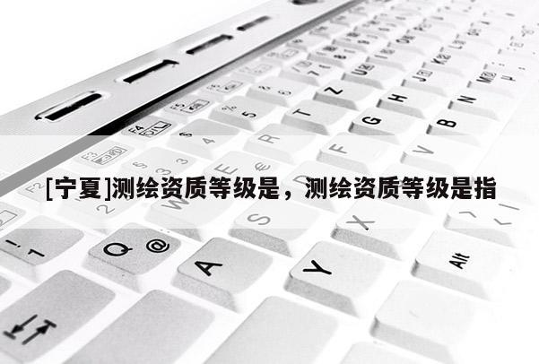 [寧夏]測繪資質(zhì)等級是，測繪資質(zhì)等級是指