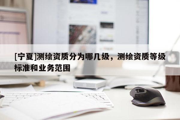 [寧夏]測(cè)繪資質(zhì)分為哪幾級(jí)，測(cè)繪資質(zhì)等級(jí)標(biāo)準(zhǔn)和業(yè)務(wù)范圍