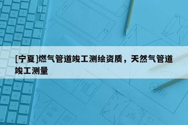[寧夏]燃氣管道竣工測繪資質(zhì)，天然氣管道竣工測量