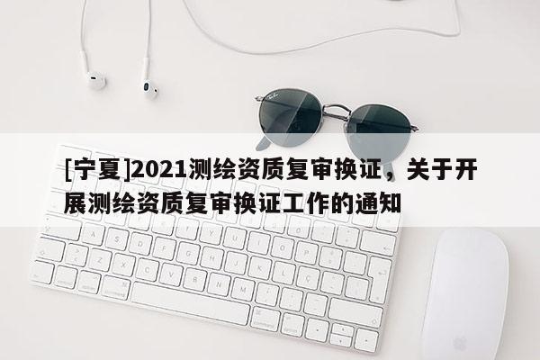 [寧夏]2021測繪資質(zhì)復(fù)審換證，關(guān)于開展測繪資質(zhì)復(fù)審換證工作的通知
