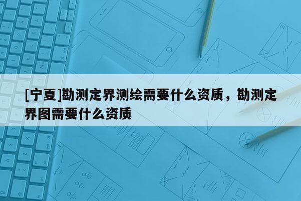 [寧夏]勘測(cè)定界測(cè)繪需要什么資質(zhì)，勘測(cè)定界圖需要什么資質(zhì)