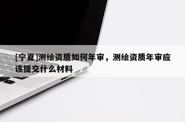 [寧夏]測繪資質(zhì)如何年審，測繪資質(zhì)年審應(yīng)該提交什么材料