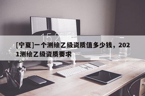 [寧夏]一個(gè)測(cè)繪乙級(jí)資質(zhì)值多少錢(qián)，2021測(cè)繪乙級(jí)資質(zhì)要求