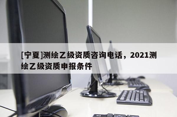 [寧夏]測繪乙級資質(zhì)咨詢電話，2021測繪乙級資質(zhì)申報條件