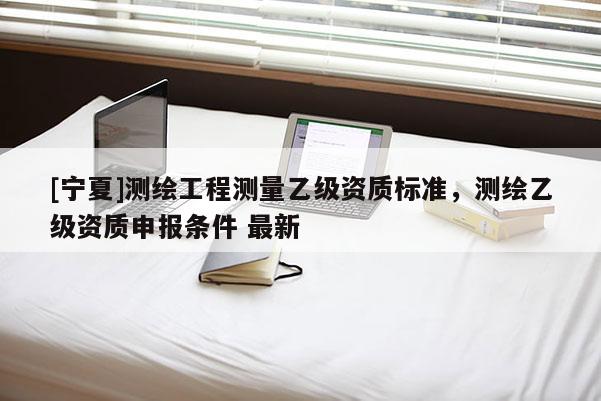 [寧夏]測繪工程測量乙級資質(zhì)標準，測繪乙級資質(zhì)申報條件 最新