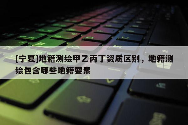 [寧夏]地籍測繪甲乙丙丁資質(zhì)區(qū)別，地籍測繪包含哪些地籍要素