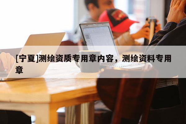 [寧夏]測(cè)繪資質(zhì)專(zhuān)用章內(nèi)容，測(cè)繪資料專(zhuān)用章