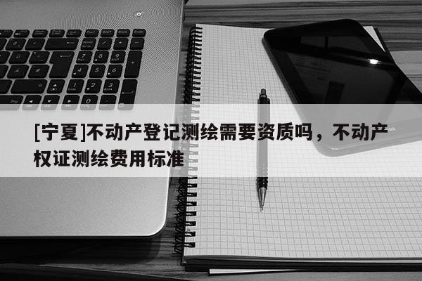 [寧夏]不動(dòng)產(chǎn)登記測(cè)繪需要資質(zhì)嗎，不動(dòng)產(chǎn)權(quán)證測(cè)繪費(fèi)用標(biāo)準(zhǔn)