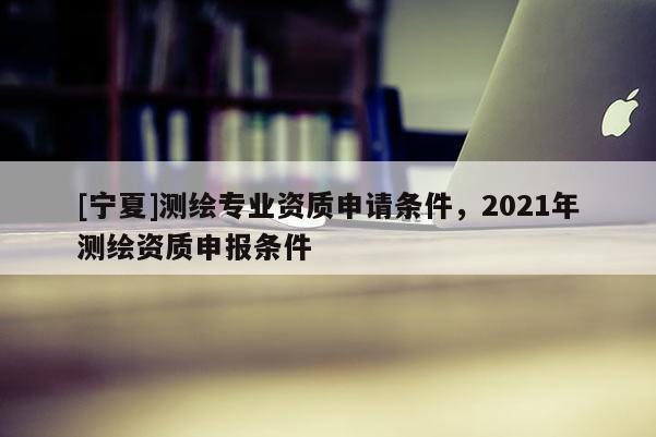 [寧夏]測繪專業(yè)資質(zhì)申請條件，2021年測繪資質(zhì)申報(bào)條件