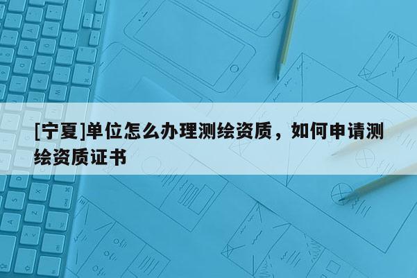 [寧夏]單位怎么辦理測繪資質(zhì)，如何申請測繪資質(zhì)證書