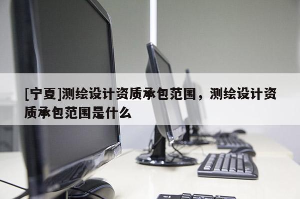 [寧夏]測繪設(shè)計資質(zhì)承包范圍，測繪設(shè)計資質(zhì)承包范圍是什么