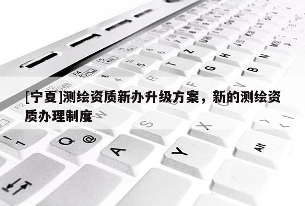 [寧夏]測(cè)繪資質(zhì)新辦升級(jí)方案，新的測(cè)繪資質(zhì)辦理制度