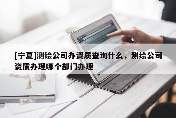 [寧夏]測繪公司辦資質查詢什么，測繪公司資質辦理哪個部門辦理