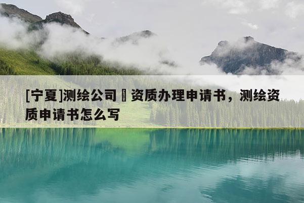 [寧夏]測繪公司増資質辦理申請書，測繪資質申請書怎么寫