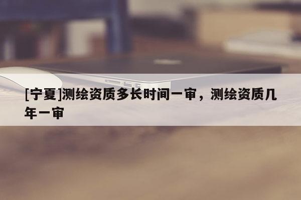 [寧夏]測繪資質(zhì)多長時間一審，測繪資質(zhì)幾年一審