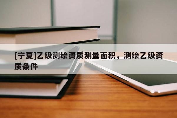 [寧夏]乙級測繪資質(zhì)測量面積，測繪乙級資質(zhì)條件