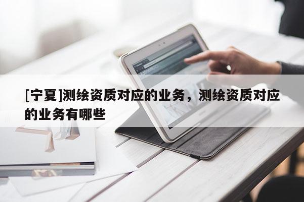 [寧夏]測(cè)繪資質(zhì)對(duì)應(yīng)的業(yè)務(wù)，測(cè)繪資質(zhì)對(duì)應(yīng)的業(yè)務(wù)有哪些