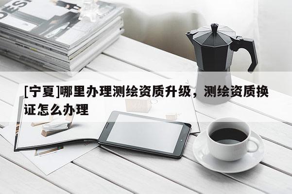[寧夏]哪里辦理測(cè)繪資質(zhì)升級(jí)，測(cè)繪資質(zhì)換證怎么辦理