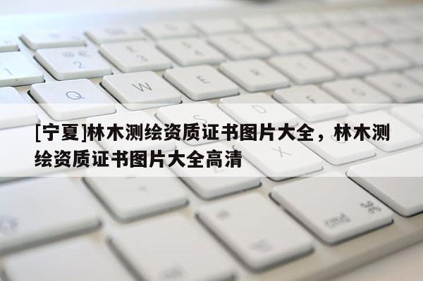 [寧夏]林木測(cè)繪資質(zhì)證書圖片大全，林木測(cè)繪資質(zhì)證書圖片大全高清