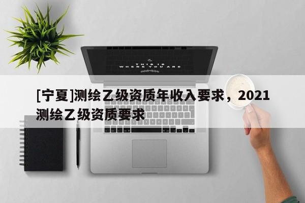 [寧夏]測(cè)繪乙級(jí)資質(zhì)年收入要求，2021測(cè)繪乙級(jí)資質(zhì)要求
