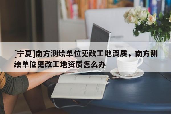 [寧夏]南方測(cè)繪單位更改工地資質(zhì)，南方測(cè)繪單位更改工地資質(zhì)怎么辦