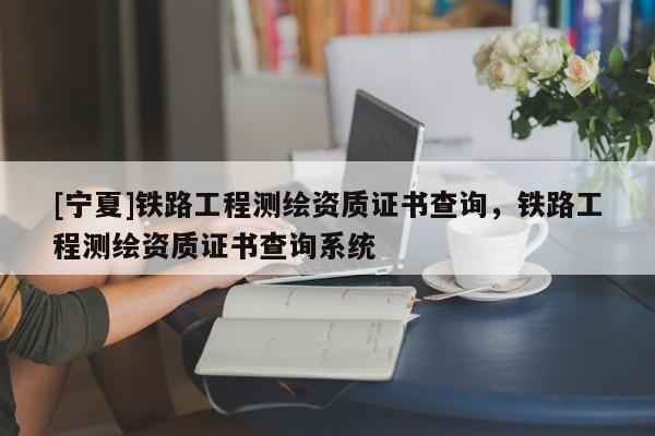 [寧夏]鐵路工程測繪資質證書查詢，鐵路工程測繪資質證書查詢系統(tǒng)