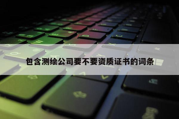 包含測(cè)繪公司要不要資質(zhì)證書(shū)的詞條