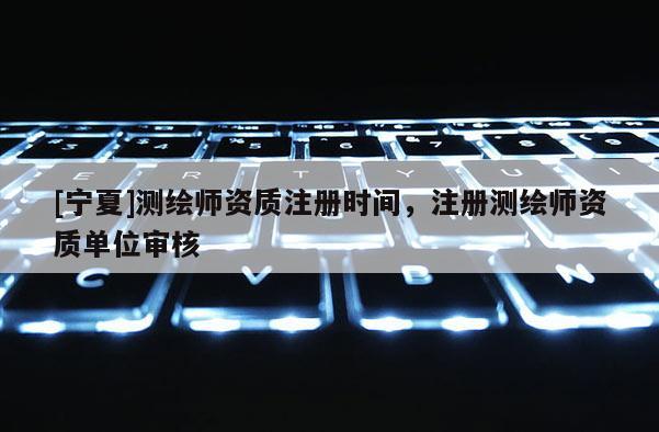 [寧夏]測繪師資質(zhì)注冊時間，注冊測繪師資質(zhì)單位審核