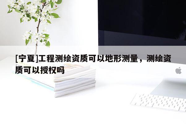 [寧夏]工程測(cè)繪資質(zhì)可以地形測(cè)量，測(cè)繪資質(zhì)可以授權(quán)嗎
